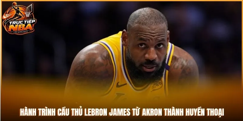 Hành trình cầu thủ LeBron James từ Akron thành huyền thoại