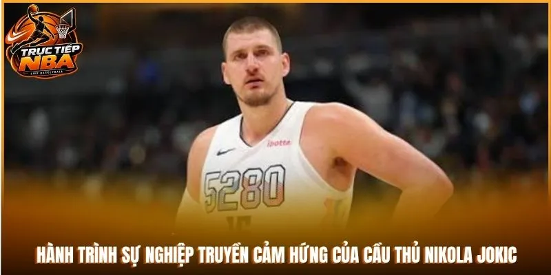 Hành trình sự nghiệp truyền cảm hứng của cầu thủ Nikola Jokic